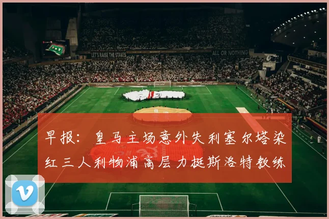 早报：皇马主场意外失利塞尔塔染红三人利物浦高层力挺斯洛特教练