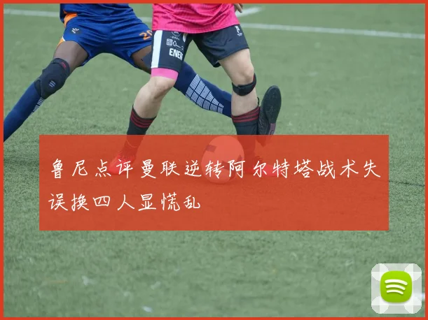 鲁尼点评曼联逆转阿尔特塔战术失误换四人显慌乱
