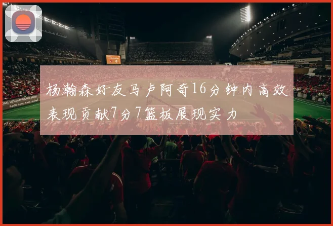 杨瀚森好友马卢阿奇16分钟内高效表现贡献7分7篮板展现实力