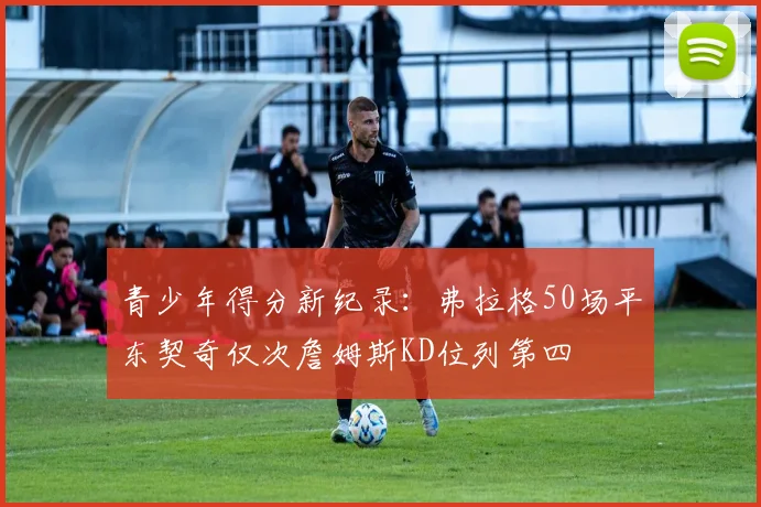 青少年得分新纪录：弗拉格50场平东契奇仅次詹姆斯KD位列第四