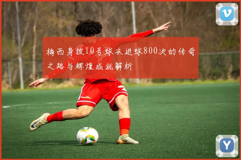 梅西身披10号球衣进球800次的传奇之路与辉煌成就解析