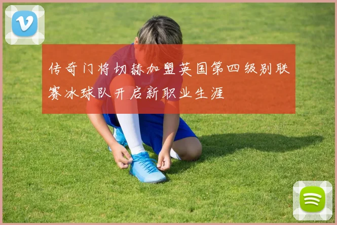 传奇门将切赫加盟英国第四级别联赛冰球队开启新职业生涯