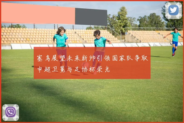 塞鸟展望未来新帅引领国家队争取中超卫冕与足协杯荣光