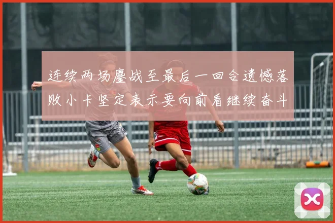 连续两场鏖战至最后一回合遗憾落败小卡坚定表示要向前看继续奋斗