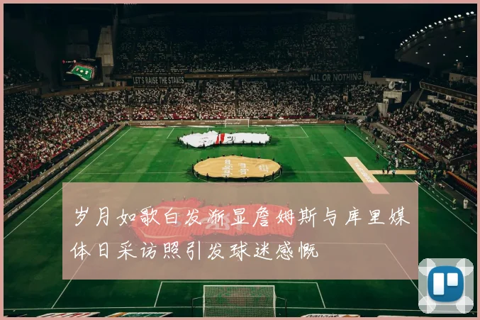 岁月如歌白发渐显詹姆斯与库里媒体日采访照引发球迷感慨