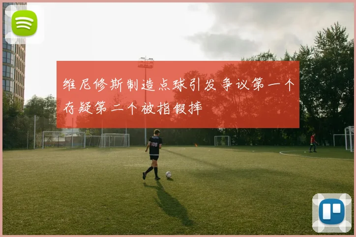 维尼修斯制造点球引发争议第一个存疑第二个被指假摔