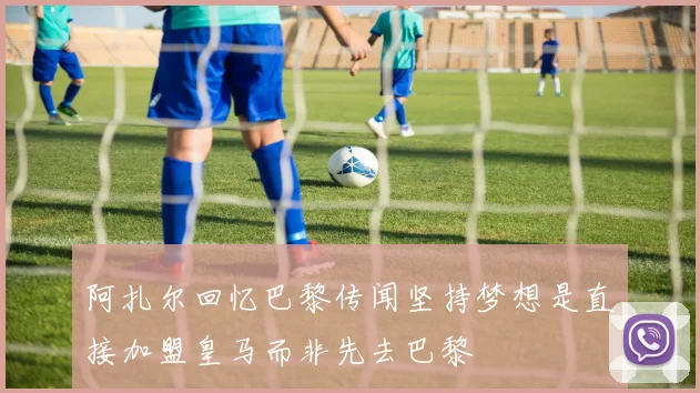 阿扎尔回忆巴黎传闻坚持梦想是直接加盟皇马而非先去巴黎
