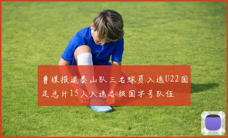 鲁媒报道泰山队三名球员入选U22国足总计15人入选各级国字号队伍