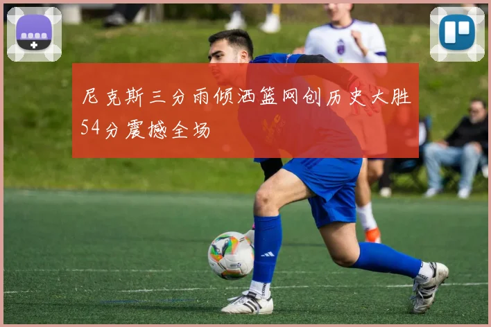 尼克斯三分雨倾洒篮网创历史大胜54分震撼全场