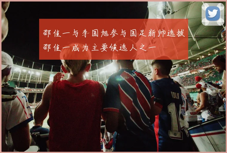 邵佳一与李国旭参与国足新帅选拔邵佳一成为主要候选人之一