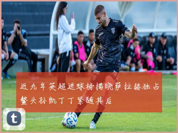 近九年英超进球榜揭晓萨拉赫独占鳌头孙凯丁丁紧随其后