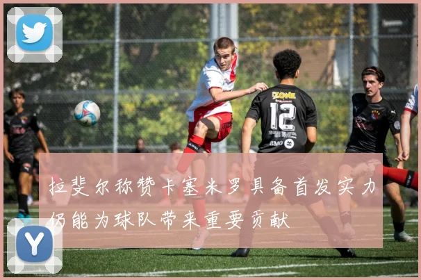 拉斐尔称赞卡塞米罗具备首发实力仍能为球队带来重要贡献