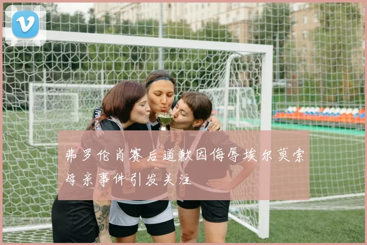 弗罗伦肖赛后道歉因侮辱埃尔莫索母亲事件引发关注