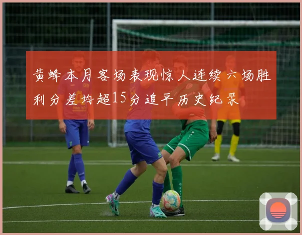 黄蜂本月客场表现惊人连续六场胜利分差均超15分追平历史纪录