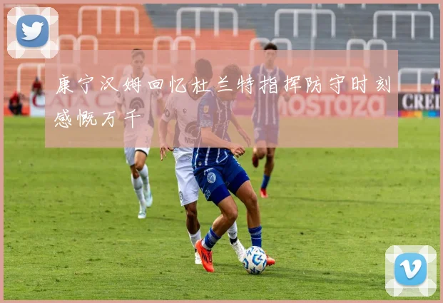 康宁汉姆回忆杜兰特指挥防守时刻感慨万千