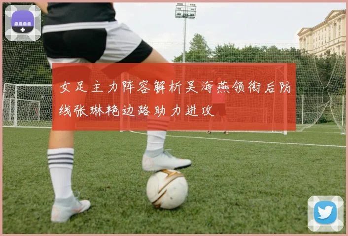 女足主力阵容解析吴海燕领衔后防线张琳艳边路助力进攻