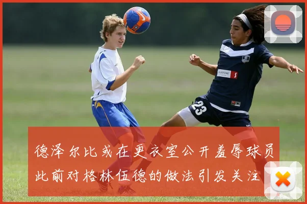 德泽尔比或在更衣室公开羞辱球员此前对格林伍德的做法引发关注