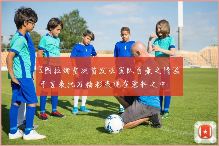 K图拉姆首次首发法国队自豪之情溢于言表托万精彩表现在意料之中