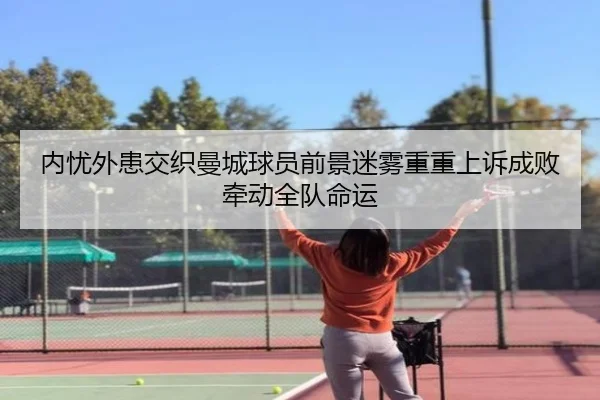 内忧外患交织曼城球员前景迷雾重重上诉成败牵动全队命运 - 188bet